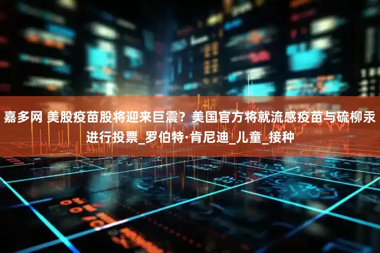 嘉多网 美股疫苗股将迎来巨震？美国官方将就流感疫苗与硫柳汞进行投票_罗伯特·肯尼迪_儿童_接种
