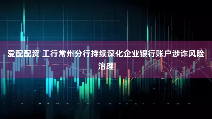 爱配配资 工行常州分行持续深化企业银行账户涉诈风险治理