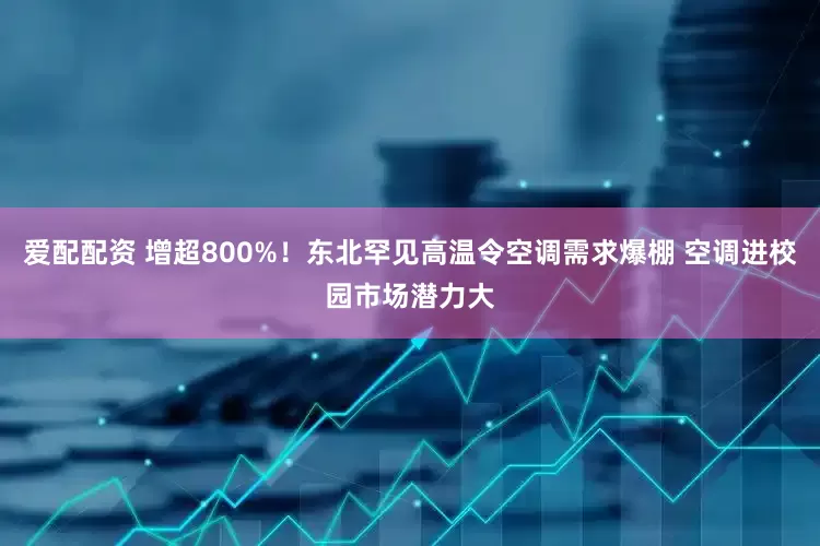 爱配配资 增超800%！东北罕见高温令空调需求爆棚 空调进校园市场潜力大