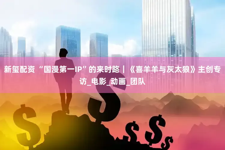 新玺配资 “国漫第一IP”的来时路｜《喜羊羊与灰太狼》主创专访_电影_动画_团队