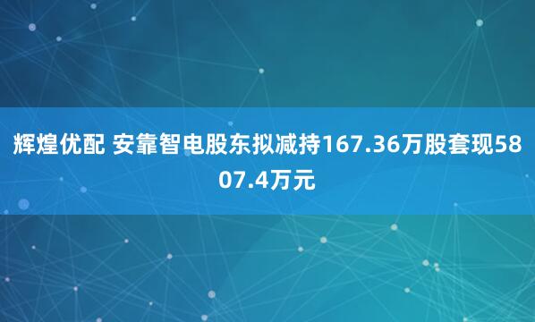 辉煌优配 安靠智电股东拟减持167.36万股套现5807.4万元