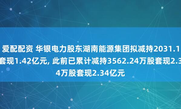 爱配配资 华银电力股东湖南能源集团拟减持2031.12万股套现1.42亿元, 此前已累计减持3562.24万股套现2.34亿元