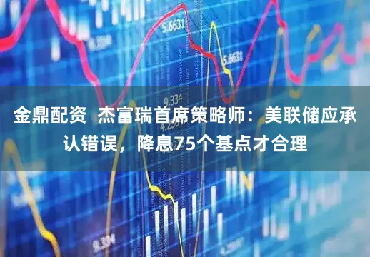 金鼎配资  杰富瑞首席策略师：美联储应承认错误，降息75个基点才合理