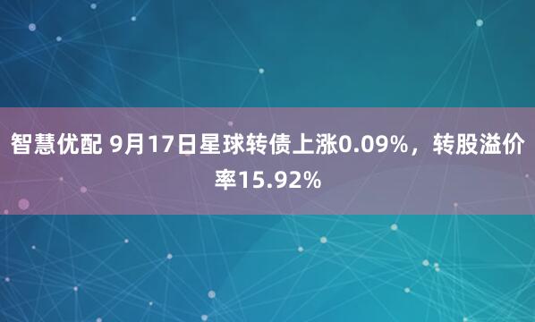智慧优配 9月17日星球转债上涨0.09%，转股溢价率15.92%