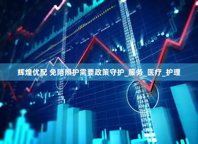 辉煌优配 免陪照护需要政策守护_服务_医疗_护理