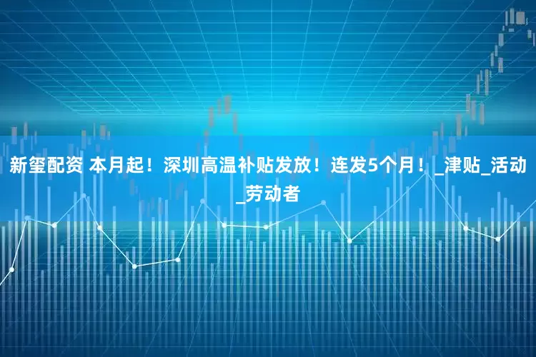 新玺配资 本月起！深圳高温补贴发放！连发5个月！_津贴_活动_劳动者