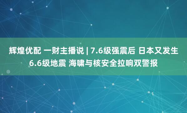 辉煌优配 一财主播说 | 7.6级强震后 日本又发生6.6级地震 海啸与核安全拉响双警报