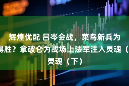 辉煌优配 吕岑会战，菜鸟新兵为何得胜？拿破仑为战场上法军注入灵魂（下）