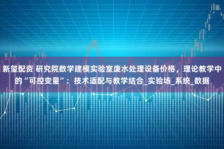 新玺配资 研究院数学建模实验室废水处理设备价格，理论教学中的“可控变量”：技术适配与教学结合_实验场_系统_数据