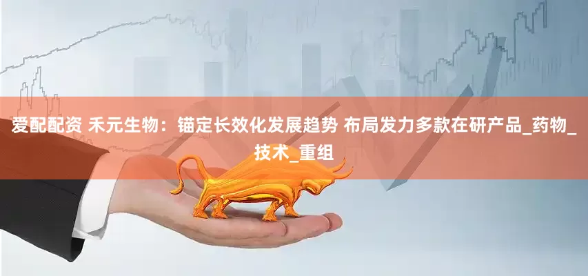 爱配配资 禾元生物：锚定长效化发展趋势 布局发力多款在研产品_药物_技术_重组