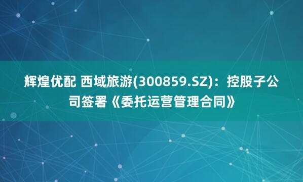 辉煌优配 西域旅游(300859.SZ)：控股子公司签署《委托运营管理合同》