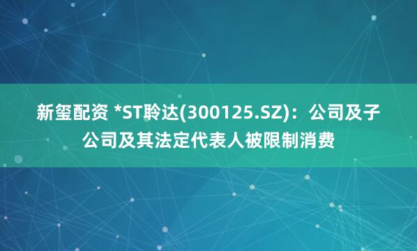 新玺配资 *ST聆达(300125.SZ)：公司及子公司及其法定代表人被限制消费