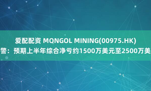爱配配资 MONGOL MINING(00975.HK)盈警：预期上半年综合净亏约1500万美元至2500万美元