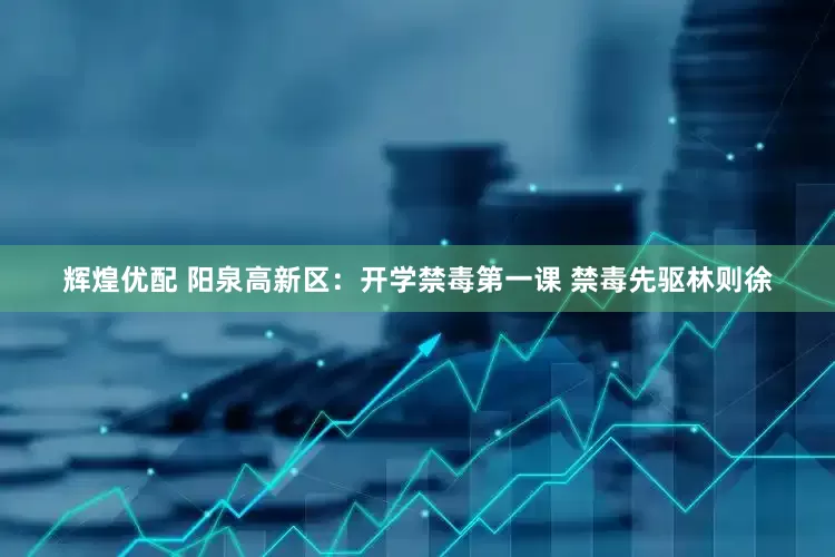 辉煌优配 阳泉高新区：开学禁毒第一课 禁毒先驱林则徐