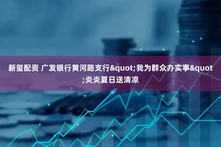 新玺配资 广发银行黄河路支行"我为群众办实事"炎炎夏日送清凉