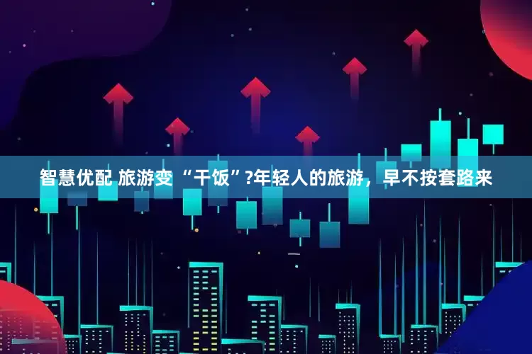 智慧优配 旅游变 “干饭”?年轻人的旅游，早不按套路来