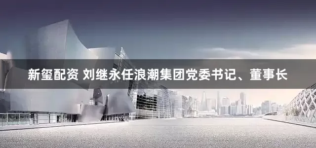 新玺配资 刘继永任浪潮集团党委书记、董事长