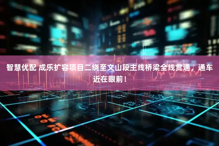 智慧优配 成乐扩容项目二绕至文山段主线桥梁全线贯通，通车近在眼前！