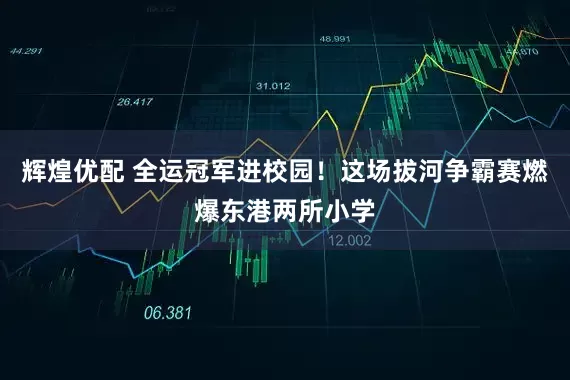 辉煌优配 全运冠军进校园！这场拔河争霸赛燃爆东港两所小学