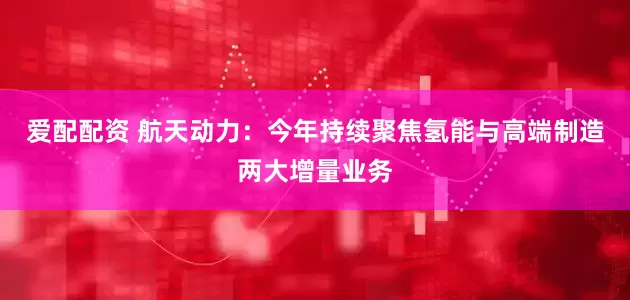 爱配配资 航天动力：今年持续聚焦氢能与高端制造两大增量业务