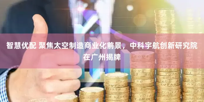 智慧优配 聚焦太空制造商业化前景，中科宇航创新研究院在广州揭牌